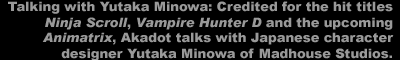 Talking with Yutaka Minowa:  Credited for hit titles such as <I>Ninja Scroll</I>, <I>Vampire Hunter D</I>, and the upcoming <I>Animatrix</I>, Akadot talks to character designer Yutaka Minowa of Madhouse Studios. 