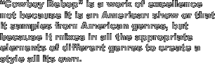 'Cowboy Bebop' is a work of excellence not because it is an American show or that it samples from American genres, but because it mixes in all the appropriate elements of different genres to create a style all its own.